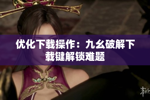 优化下载操作：九幺破解下载键解锁难题