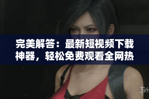 完美解答：最新短视频下载神器，轻松免费观看全网热门视频！