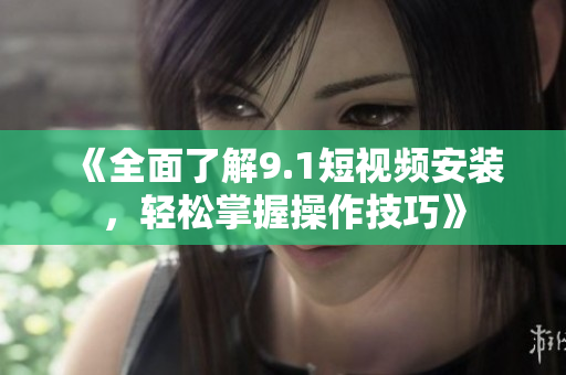 《全面了解9.1短视频安装，轻松掌握操作技巧》
