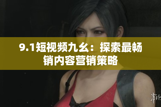 9.1短视频九幺：探索最畅销内容营销策略