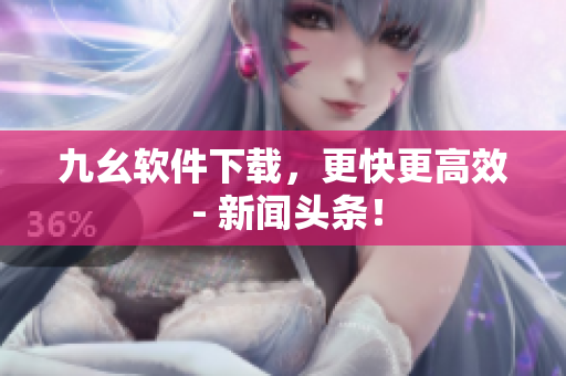 九幺软件下载，更快更高效 - 新闻头条！