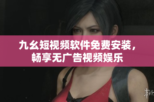 九幺短视频软件免费安装，畅享无广告视频娱乐