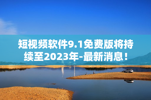短视频软件9.1免费版将持续至2023年-最新消息！