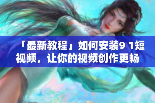 「最新教程」如何安装9 1短视频，让你的视频创作更畅快