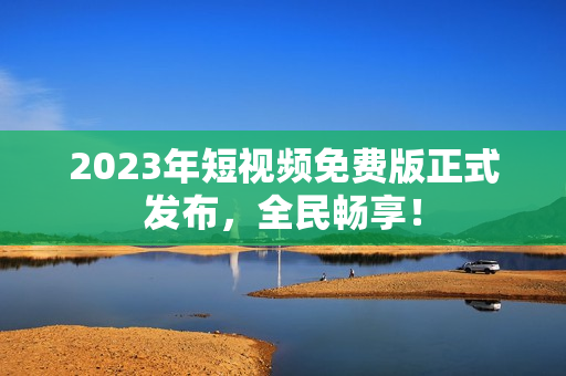 2023年短视频免费版正式发布，全民畅享！