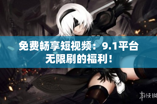 免费畅享短视频：9.1平台无限刷的福利！
