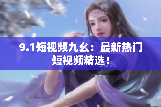 9.1短视频九幺：最新热门短视频精选！