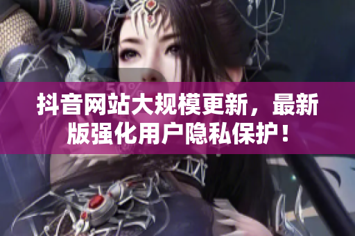 抖音网站大规模更新，最新版强化用户隐私保护！