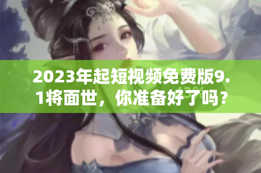 2023年起短视频免费版9.1将面世，你准备好了吗？
