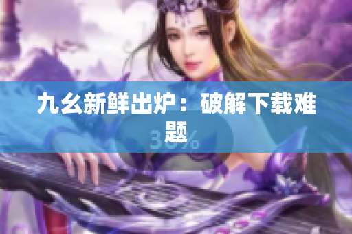 九幺新鲜出炉：破解下载难题