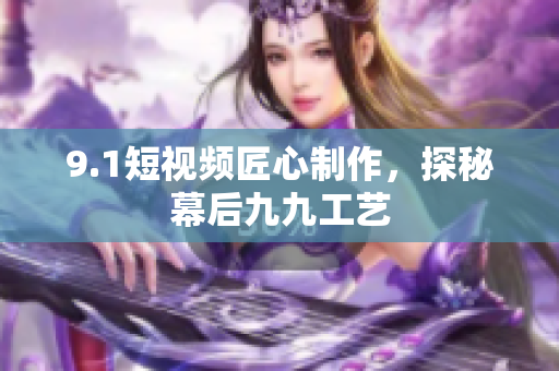 9.1短视频匠心制作，探秘幕后九九工艺