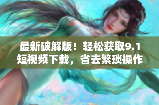 最新破解版！轻松获取9.1短视频下载，省去繁琐操作