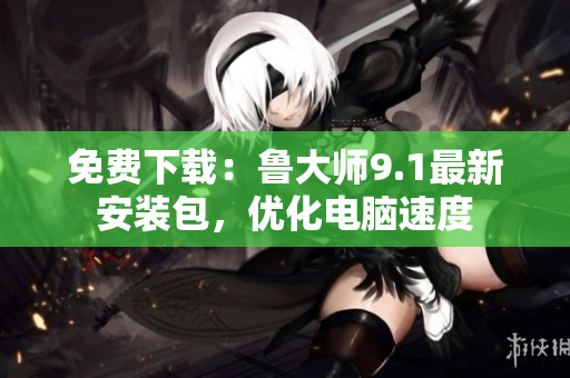 免费下载：鲁大师9.1最新安装包，优化电脑速度