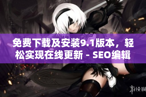 免费下载及安装9.1版本，轻松实现在线更新 - SEO编辑技巧