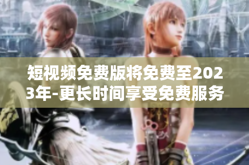 短视频免费版将免费至2023年-更长时间享受免费服务