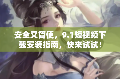 安全又简便，9.1短视频下载安装指南，快来试试！