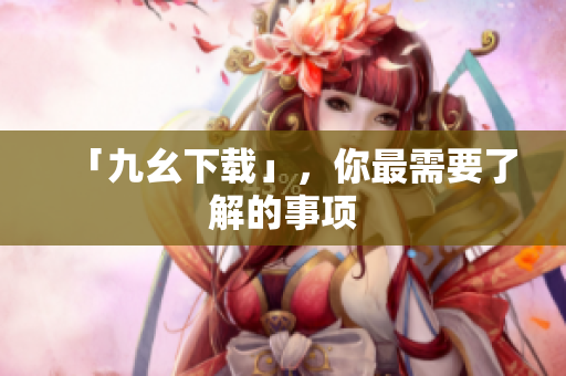 「九幺下载」，你最需要了解的事项