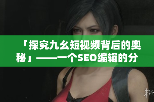 「探究九幺短视频背后的奥秘」——一个SEO编辑的分析与解读