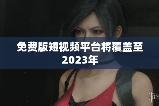 免费版短视频平台将覆盖至2023年