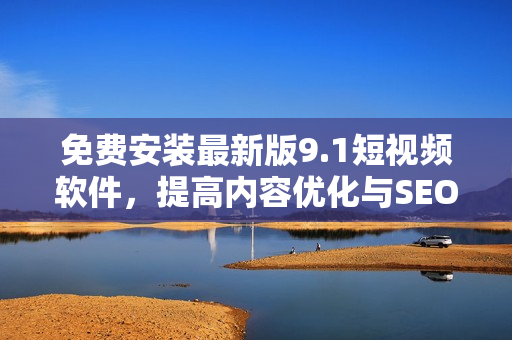 免费安装最新版9.1短视频软件，提高内容优化与SEO排名