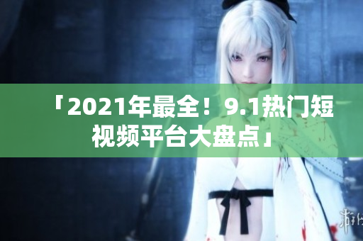 「2021年最全！9.1热门短视频平台大盘点」