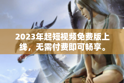 2023年起短视频免费版上线，无需付费即可畅享。