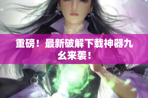 重磅！最新破解下载神器九幺来袭！