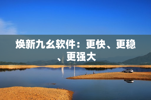 焕新九幺软件：更快、更稳、更强大