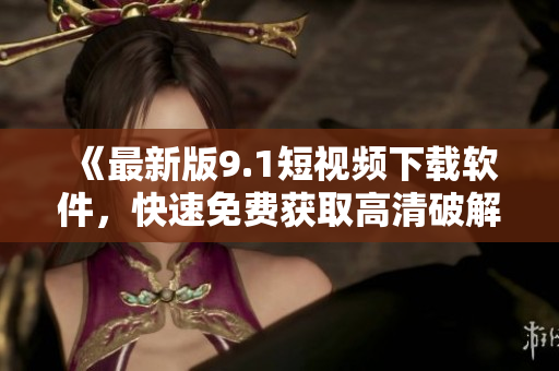 《最新版9.1短视频下载软件，快速免费获取高清破解视频》