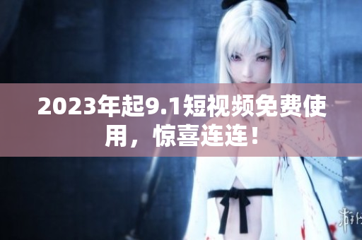 2023年起9.1短视频免费使用，惊喜连连！