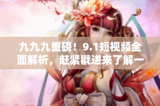 九九九重磅！9.1短视频全面解析，赶紧戳进来了解一下！