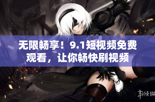 无限畅享！9.1短视频免费观看，让你畅快刷视频