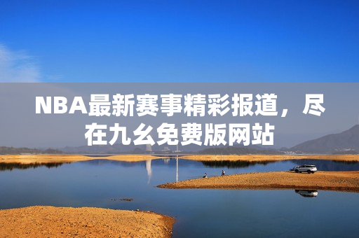 NBA最新赛事精彩报道，尽在九幺免费版网站