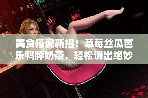 美食搭配新招！草莓丝瓜芭乐鸭脖奶茶，轻松调出绝妙味道