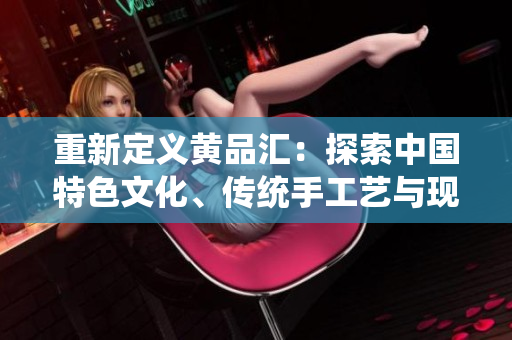 重新定义黄品汇：探索中国特色文化、传统手工艺与现代设计的完美融合