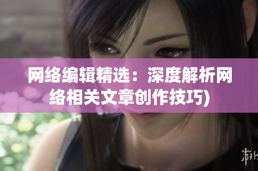 网络编辑精选：深度解析网络相关文章创作技巧)