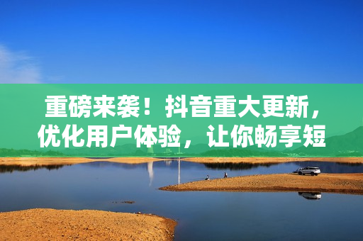 重磅来袭！抖音重大更新，优化用户体验，让你畅享短视频时光