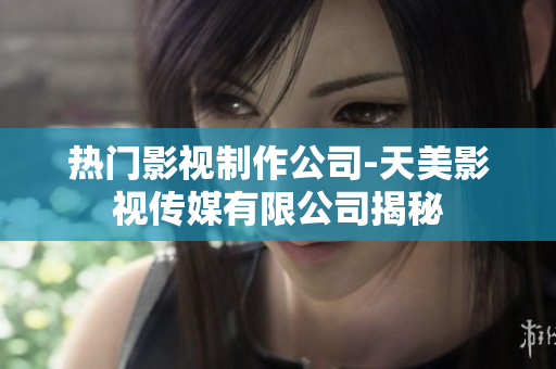 热门影视制作公司-天美影视传媒有限公司揭秘