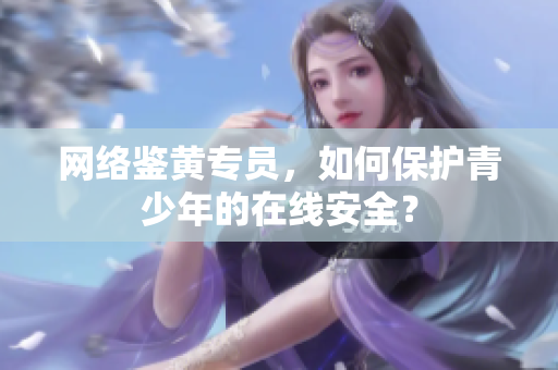 网络鉴黄专员，如何保护青少年的在线安全？