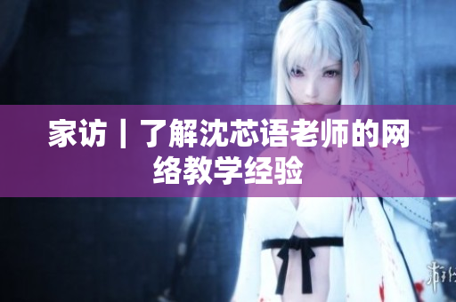 家访｜了解沈芯语老师的网络教学经验