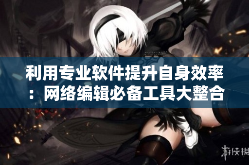 利用专业软件提升自身效率：网络编辑必备工具大整合