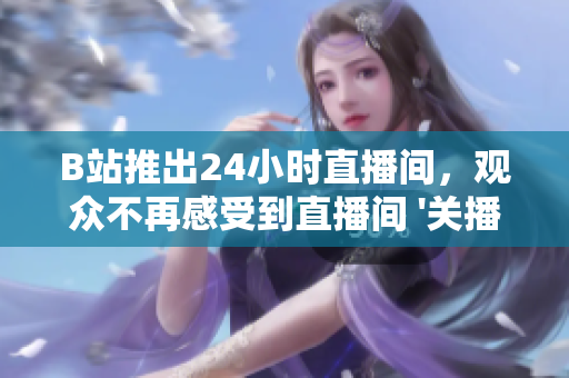 B站推出24小时直播间，观众不再感受到直播间 '关播' 的遗憾