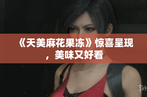 《天美麻花果冻》惊喜呈现，美味又好看