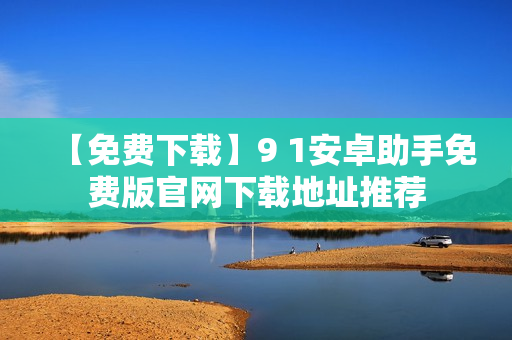 【免费下载】9 1安卓助手免费版官网下载地址推荐