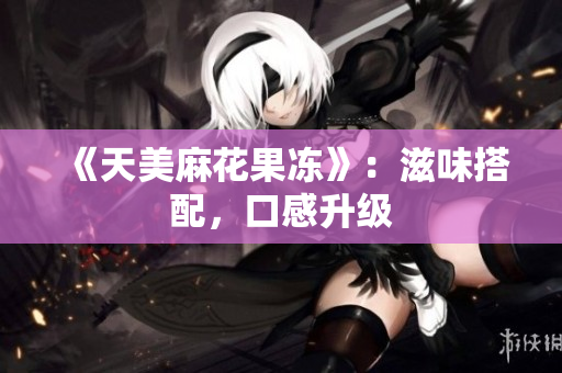 《天美麻花果冻》：滋味搭配，口感升级