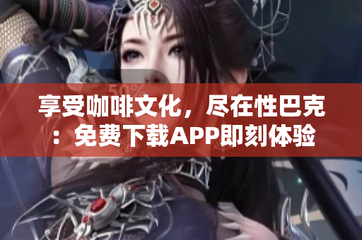 享受咖啡文化，尽在性巴克：免费下载APP即刻体验