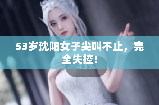 53岁沈阳女子尖叫不止，完全失控！