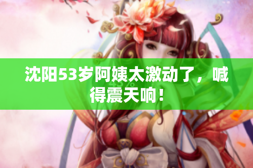 沈阳53岁阿姨太激动了，喊得震天响！