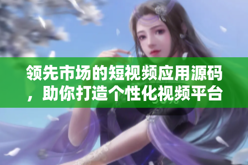 领先市场的短视频应用源码，助你打造个性化视频平台