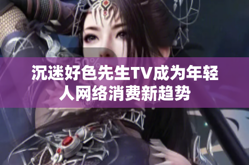 沉迷好色先生TV成为年轻人网络消费新趋势